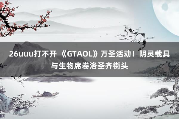 26uuu打不开 《GTAOL》万圣活动！阴灵载具与生物席卷洛圣齐街头