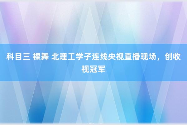 科目三 裸舞 北理工学子连线央视直播现场，创收视冠军