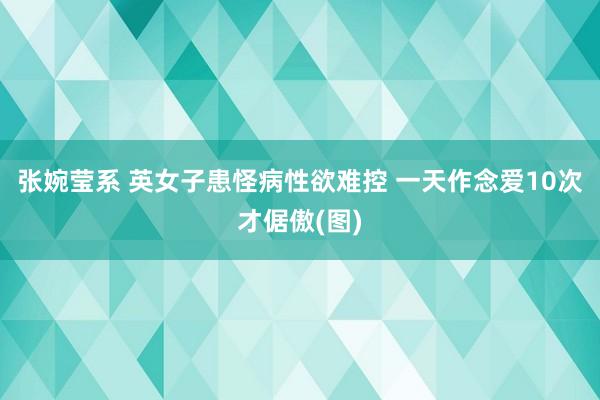 张婉莹系 英女子患怪病性欲难控 一天作念爱10次才倨傲(图)