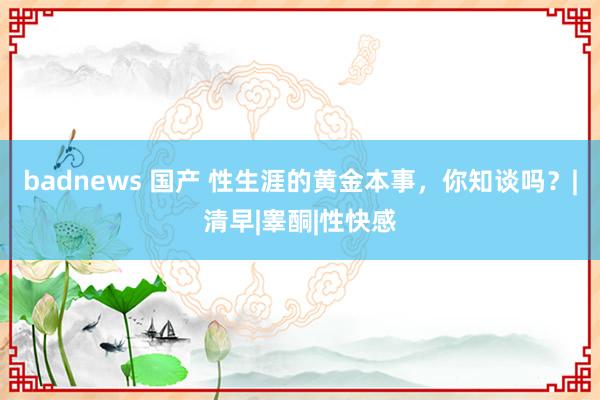 badnews 国产 性生涯的黄金本事，你知谈吗？|清早|睾酮|性快感