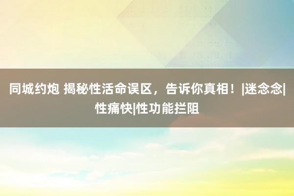 同城约炮 揭秘性活命误区，告诉你真相！|迷念念|性痛快|性功能拦阻