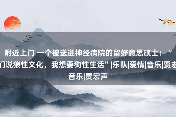 附近上门 一个被送进神经病院的留好意思硕士：“你们说狼性文化，我想要狗性生活”|乐队|爱情|音乐|贾宏声