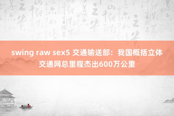 swing raw sex5 交通输送部：我国概括立体交通网总里程杰出600万公里