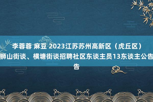 李蓉蓉 麻豆 2023江苏苏州高新区（虎丘区）狮山街谈、横塘街谈招聘社区东谈主员13东谈主公告