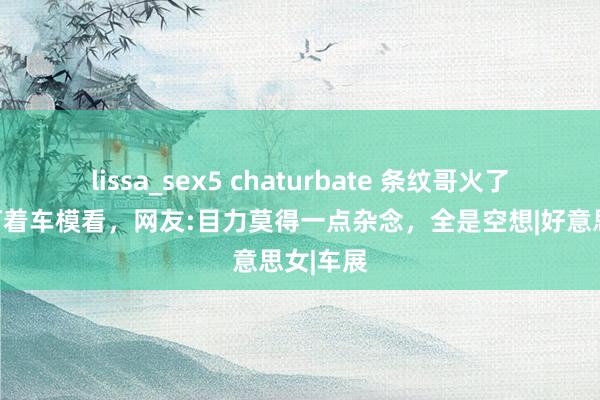 lissa_sex5 chaturbate 条纹哥火了，一直盯着车模看，网友:目力莫得一点杂念，全是空想|好意思女|车展