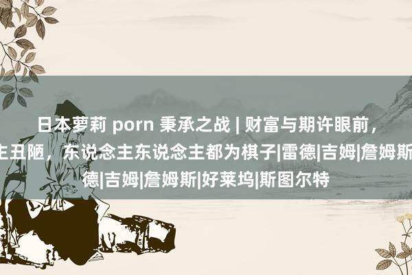 日本萝莉 porn 秉承之战 | 财富与期许眼前，东说念主东说念主丑陋，东说念主东说念主都为棋子|雷德|吉姆|詹姆斯|好莱坞|斯图尔特