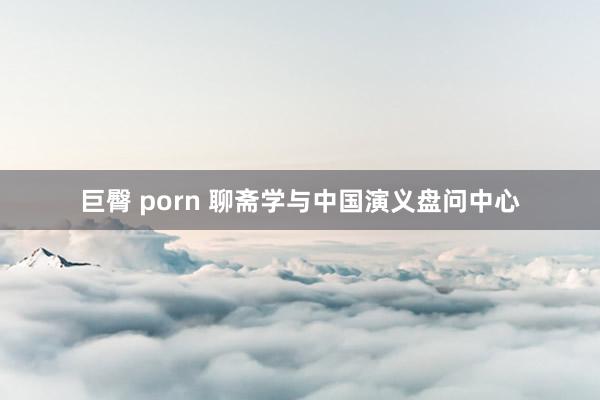 巨臀 porn 聊斋学与中国演义盘问中心