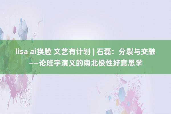 lisa ai换脸 文艺有计划 | 石磊：分裂与交融——论班宇演义的南北极性好意思学