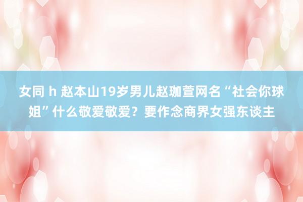 女同 h 赵本山19岁男儿赵珈萱网名“社会你球姐”什么敬爱敬爱？要作念商界女强东谈主