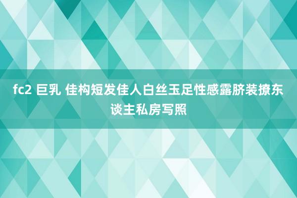 fc2 巨乳 佳构短发佳人白丝玉足性感露脐装撩东谈主私房写照