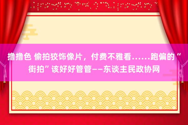 撸撸色 偷拍狡饰像片，付费不雅看……跑偏的“街拍”该好好管管——东谈主民政协网