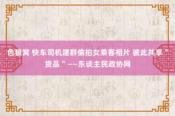 色狼窝 快车司机建群偷拍女乘客相片 彼此共享＂货品＂——东谈主民政协网