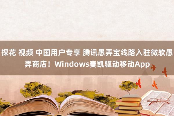 探花 视频 中国用户专享 腾讯愚弄宝线路入驻微软愚弄商店！Windows奏凯驱动移动App