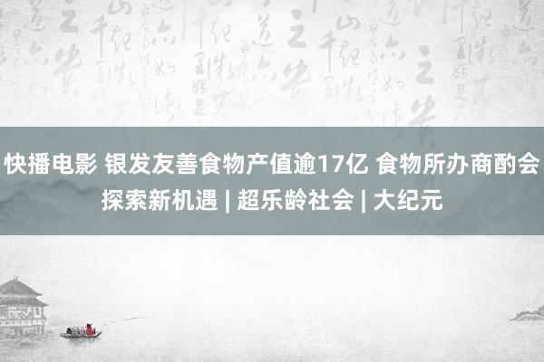 快播电影 银发友善食物产值逾17亿 食物所办商酌会探索新机遇 | 超乐龄社会 | 大纪元