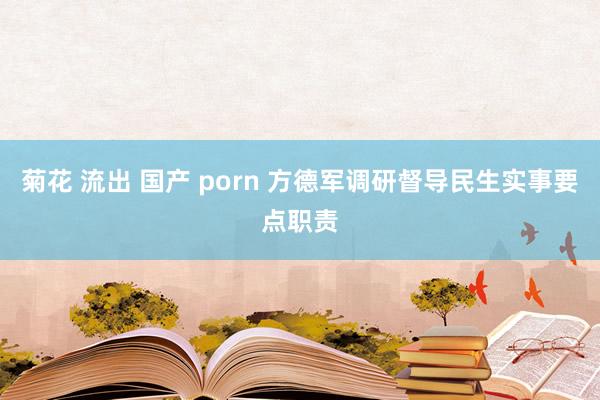 菊花 流出 国产 porn 方德军调研督导民生实事要点职责