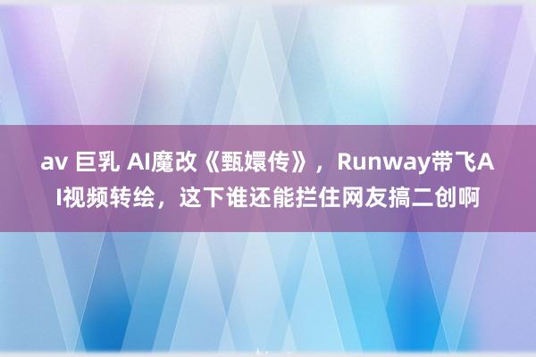 av 巨乳 AI魔改《甄嬛传》，Runway带飞AI视频转绘，这下谁还能拦住网友搞二创啊