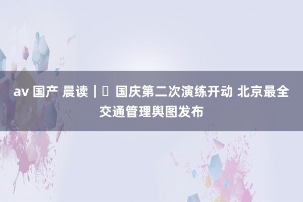 av 国产 晨读｜​国庆第二次演练开动 北京最全交通管理舆图发布