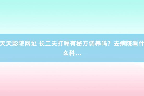 天天影院网址 长工夫打嗝有秘方调养吗？去病院看什么科...