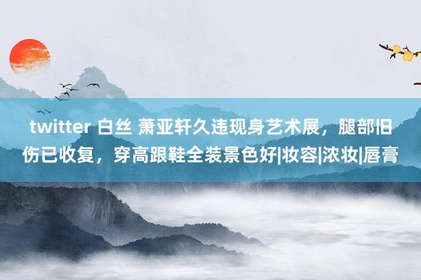 twitter 白丝 萧亚轩久违现身艺术展，腿部旧伤已收复，穿高跟鞋全装景色好|妆容|浓妆|唇膏