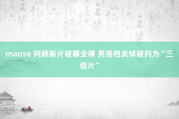 maose 阿娇新片被曝全裸 男搭档发怵被列为“三级片”