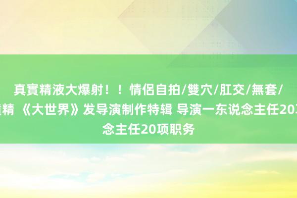 真實精液大爆射！！情侶自拍/雙穴/肛交/無套/大量噴精 《大世界》发导演制作特辑 导演一东说念主任20项职务