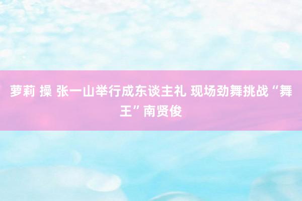 萝莉 操 张一山举行成东谈主礼 现场劲舞挑战“舞王”南贤俊