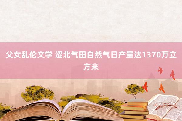 父女乱伦文学 涩北气田自然气日产量达1370万立方米