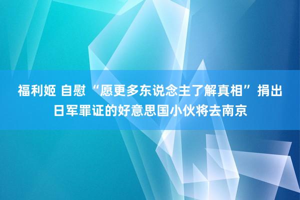 福利姬 自慰 “愿更多东说念主了解真相” 捐出日军罪证的好意思国小伙将去南京