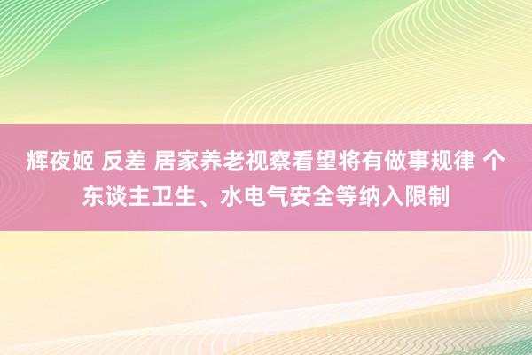 辉夜姬 反差 居家养老视察看望将有做事规律 个东谈主卫生、水电气安全等纳入限制