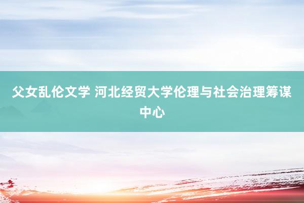 父女乱伦文学 河北经贸大学伦理与社会治理筹谋中心