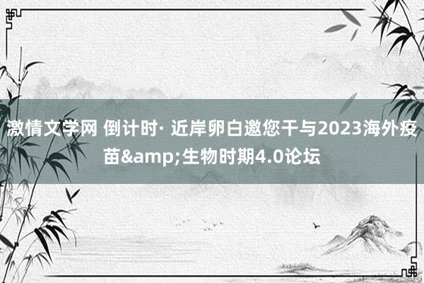 激情文学网 倒计时· 近岸卵白邀您干与2023海外疫苗&生物时期4.0论坛