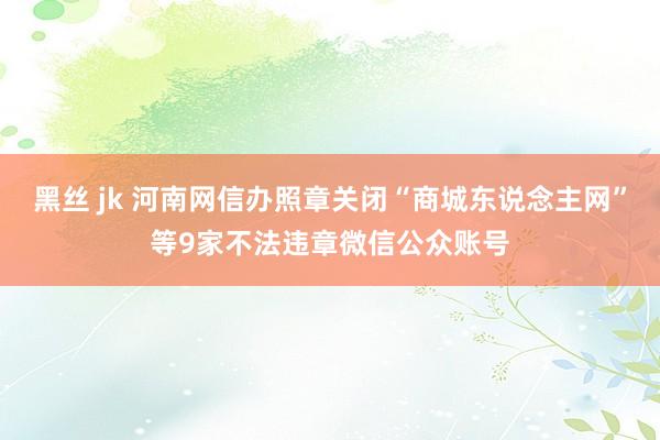 黑丝 jk 河南网信办照章关闭“商城东说念主网”等9家不法违章微信公众账号