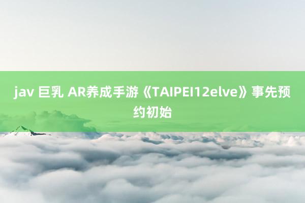 jav 巨乳 AR养成手游《TAIPEI12elve》事先预约初始