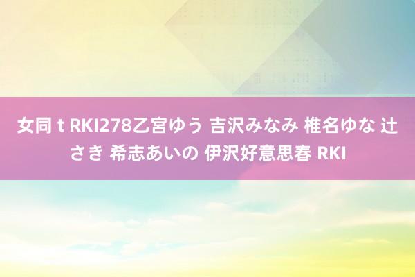 女同 t RKI278乙宮ゆう 吉沢みなみ 椎名ゆな 辻さき 希志あいの 伊沢好意思春 RKI